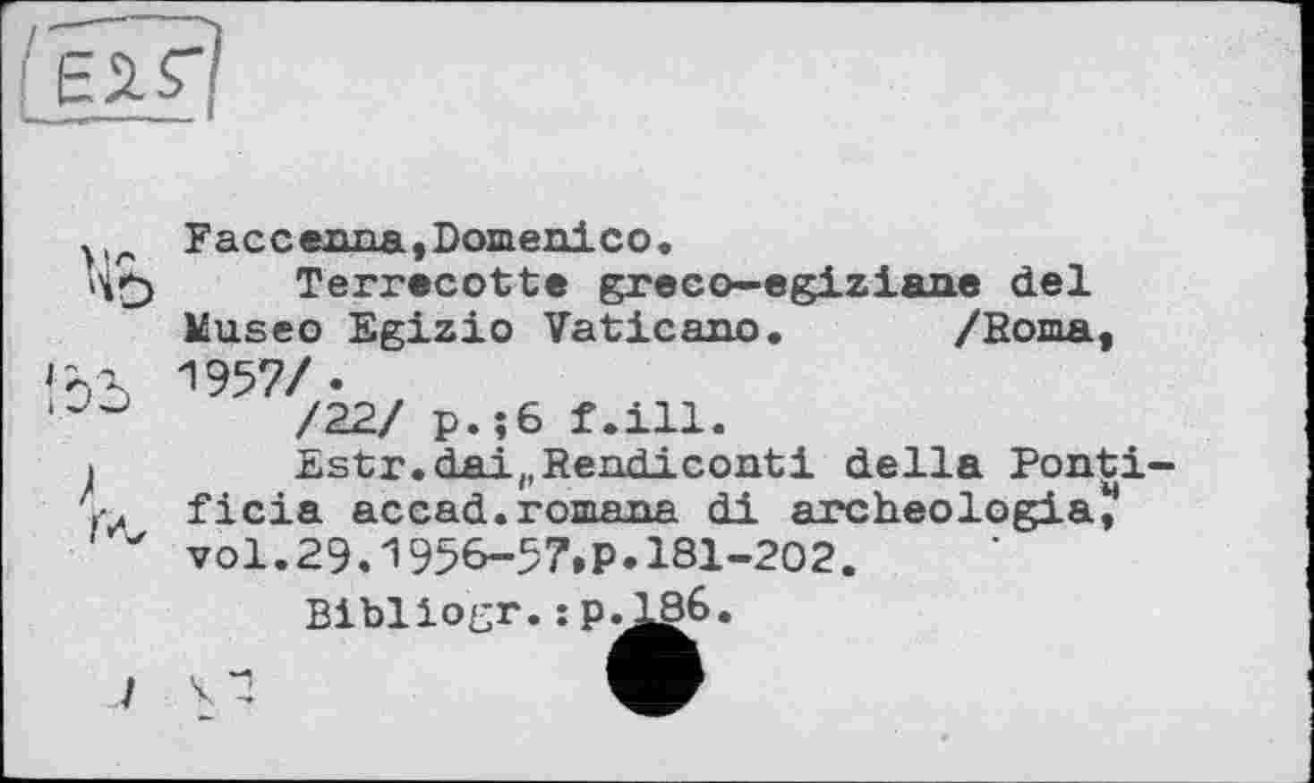 ﻿Гн*?|
ïb
і
Faceexma,Domenico.
Terrecotte greco—egiziane del Museo Egizio Vaticano. /Воша, 1957/.
/22/ p.;6 f.ill.
Estr.dai(,Rendiconti della Ponti-ficia accad.romana di archeologia, vol.29.1956-57.P.181-202.
Bibllogr.:p.186.